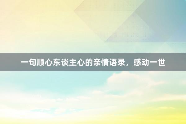一句顺心东谈主心的亲情语录，感动一世