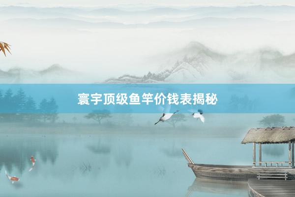 寰宇顶级鱼竿价钱表揭秘