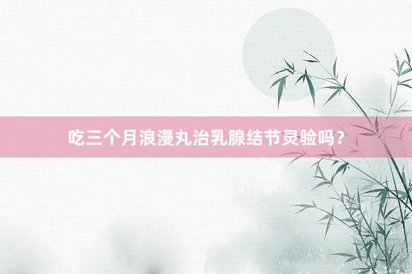 吃三个月浪漫丸治乳腺结节灵验吗？